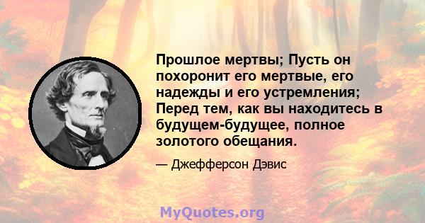 Прошлое мертвы; Пусть он похоронит его мертвые, его надежды и его устремления; Перед тем, как вы находитесь в будущем-будущее, полное золотого обещания.