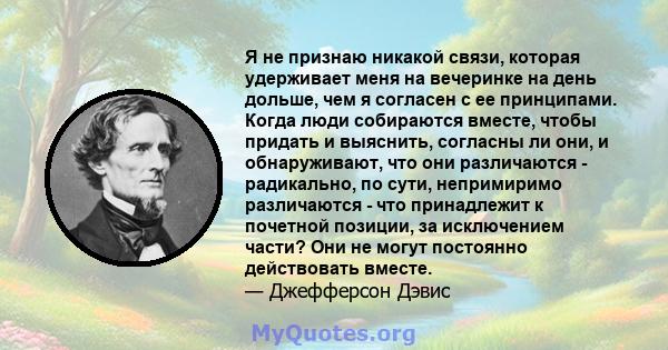 Я не признаю никакой связи, которая удерживает меня на вечеринке на день дольше, чем я согласен с ее принципами. Когда люди собираются вместе, чтобы придать и выяснить, согласны ли они, и обнаруживают, что они