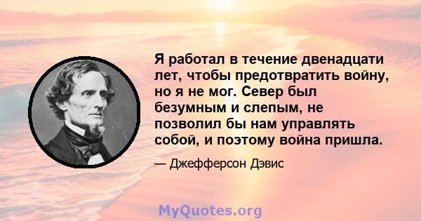 Я работал в течение двенадцати лет, чтобы предотвратить войну, но я не мог. Север был безумным и слепым, не позволил бы нам управлять собой, и поэтому война пришла.