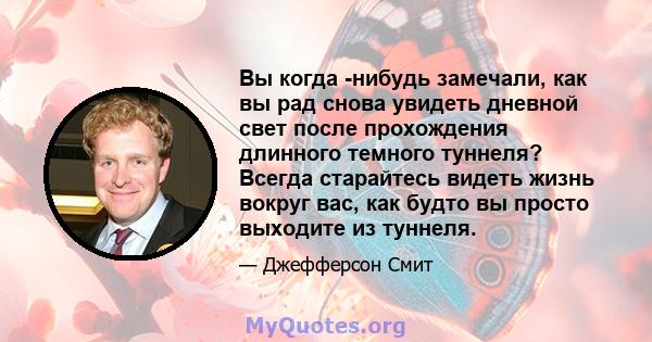 Вы когда -нибудь замечали, как вы рад снова увидеть дневной свет после прохождения длинного темного туннеля? Всегда старайтесь видеть жизнь вокруг вас, как будто вы просто выходите из туннеля.