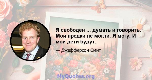 Я свободен ... думать и говорить. Мои предки не могли. Я могу. И мои дети будут.