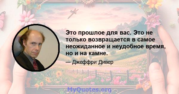 Это прошлое для вас. Это не только возвращается в самое неожиданное и неудобное время, но и на камне.