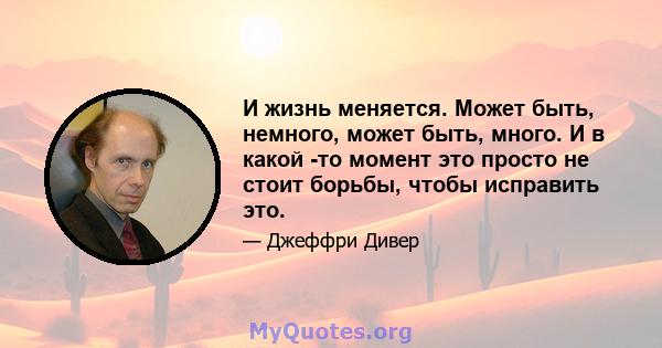 И жизнь меняется. Может быть, немного, может быть, много. И в какой -то момент это просто не стоит борьбы, чтобы исправить это.