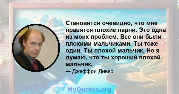 Становится очевидно, что мне нравятся плохие парни. Это одна из моих проблем. Все они были плохими мальчиками. Ты тоже один. Ты плохой мальчик. Но я думаю, что ты хороший плохой мальчик.