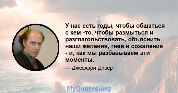 У нас есть годы, чтобы общаться с кем -то, чтобы размыться и разглагольствовать, объяснить наши желания, гнев и сожаление - и, как мы разбавываем эти моменты.