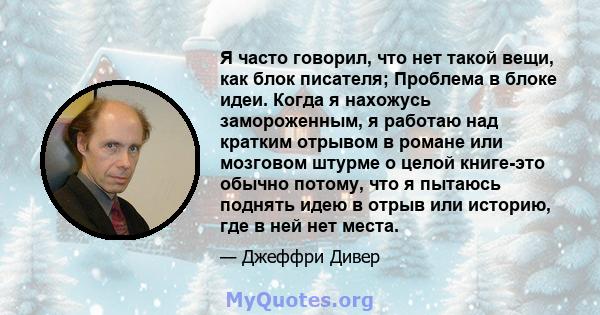 Я часто говорил, что нет такой вещи, как блок писателя; Проблема в блоке идеи. Когда я нахожусь замороженным, я работаю над кратким отрывом в романе или мозговом штурме о целой книге-это обычно потому, что я пытаюсь