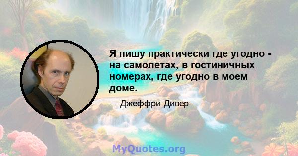 Я пишу практически где угодно - на самолетах, в гостиничных номерах, где угодно в моем доме.