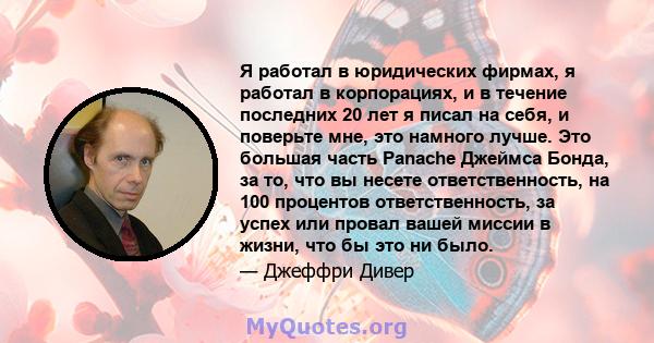 Я работал в юридических фирмах, я работал в корпорациях, и в течение последних 20 лет я писал на себя, и поверьте мне, это намного лучше. Это большая часть Panache Джеймса Бонда, за то, что вы несете ответственность, на 