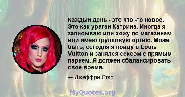 Каждый день - это что -то новое. Это как ураган Катрина. Иногда я записываю или хожу по магазинам или имею групповую оргию. Может быть, сегодня я пойду в Louis Vuitton и занялся сексом с прямым парнем. Я должен