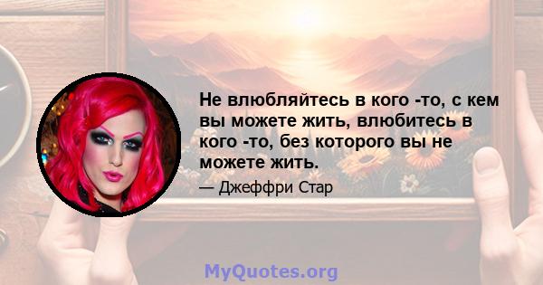 Не влюбляйтесь в кого -то, с кем вы можете жить, влюбитесь в кого -то, без которого вы не можете жить.