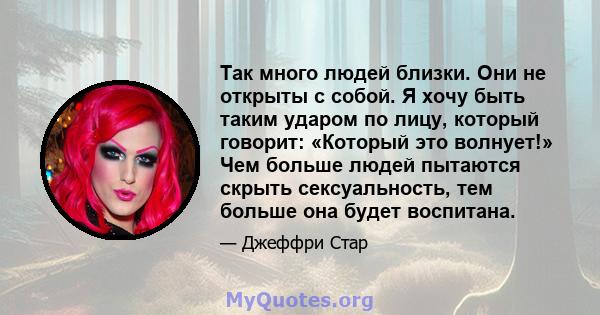 Так много людей близки. Они не открыты с собой. Я хочу быть таким ударом по лицу, который говорит: «Который это волнует!» Чем больше людей пытаются скрыть сексуальность, тем больше она будет воспитана.