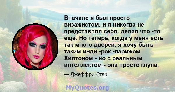 Вначале я был просто визажистом, и я никогда не представлял себя, делая что -то еще. Но теперь, когда у меня есть так много дверей, я хочу быть таким инди -рок -парижом Хилтоном - но с реальным интеллектом - она