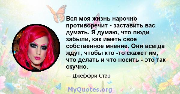 Вся моя жизнь нарочно противоречит - заставить вас думать. Я думаю, что люди забыли, как иметь свое собственное мнение. Они всегда ждут, чтобы кто -то скажет им, что делать и что носить - это так скучно.