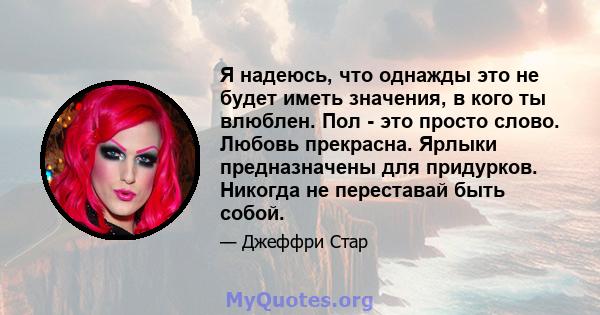 Я надеюсь, что однажды это не будет иметь значения, в кого ты влюблен. Пол - это просто слово. Любовь прекрасна. Ярлыки предназначены для придурков. Никогда не переставай быть собой.