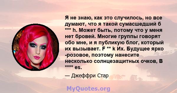 Я не знаю, как это случилось, но все думают, что я такой сумасшедший б *** h. Может быть, потому что у меня нет бровей. Многие группы говорят обо мне, и я публикую блог, который их вызывает. F ** k Их. Будущее ярко