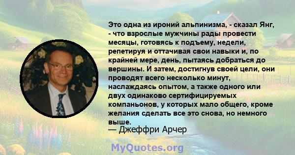 Это одна из ироний альпинизма, - сказал Янг, - что взрослые мужчины рады провести месяцы, готовясь к подъему, недели, репетируя и оттачивая свои навыки и, по крайней мере, день, пытаясь добраться до вершины. И затем,