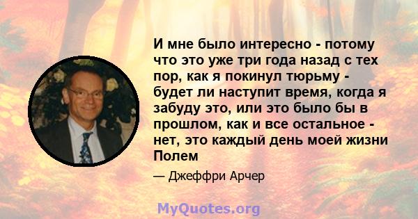 И мне было интересно - потому что это уже три года назад с тех пор, как я покинул тюрьму - будет ли наступит время, когда я забуду это, или это было бы в прошлом, как и все остальное - нет, это каждый день моей жизни