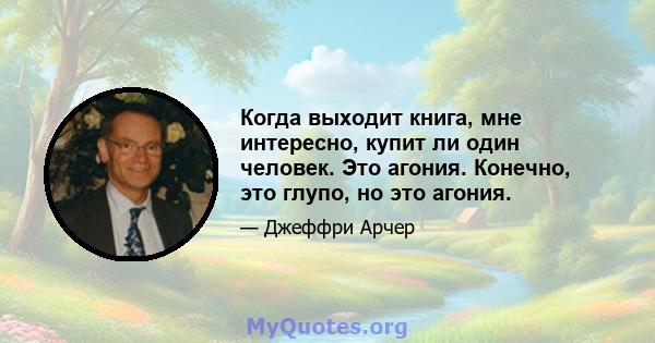 Когда выходит книга, мне интересно, купит ли один человек. Это агония. Конечно, это глупо, но это агония.