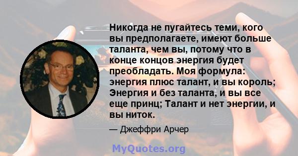 Никогда не пугайтесь теми, кого вы предполагаете, имеют больше таланта, чем вы, потому что в конце концов энергия будет преобладать. Моя формула: энергия плюс талант, и вы король; Энергия и без таланта, и вы все еще