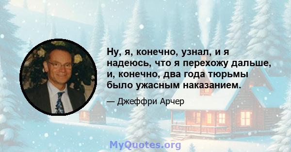 Ну, я, конечно, узнал, и я надеюсь, что я перехожу дальше, и, конечно, два года тюрьмы было ужасным наказанием.