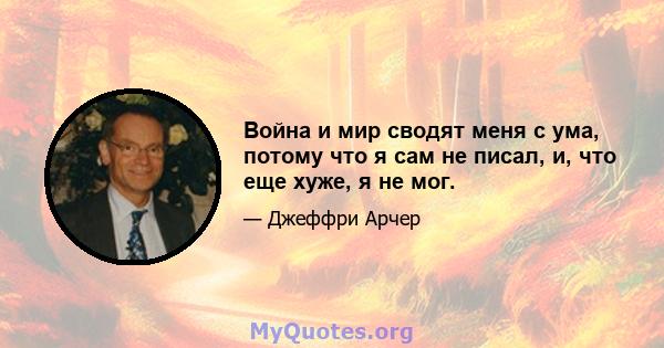 Война и мир сводят меня с ума, потому что я сам не писал, и, что еще хуже, я не мог.