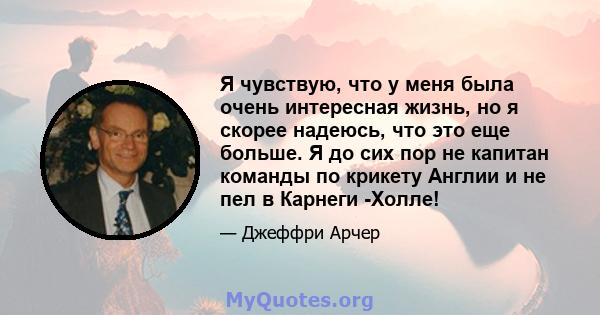 Я чувствую, что у меня была очень интересная жизнь, но я скорее надеюсь, что это еще больше. Я до сих пор не капитан команды по крикету Англии и не пел в Карнеги -Холле!