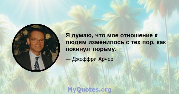 Я думаю, что мое отношение к людям изменилось с тех пор, как покинул тюрьму.