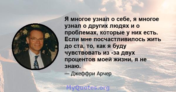 Я многое узнал о себе, я многое узнал о других людях и о проблемах, которые у них есть. Если мне посчастливилось жить до ста, то, как я буду чувствовать из -за двух процентов моей жизни, я не знаю.