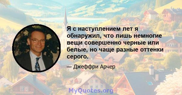 Я с наступлением лет я обнаружил, что лишь немногие вещи совершенно черные или белые, но чаще разные оттенки серого.