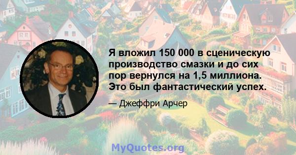 Я вложил 150 000 в сценическую производство смазки и до сих пор вернулся на 1,5 миллиона. Это был фантастический успех.