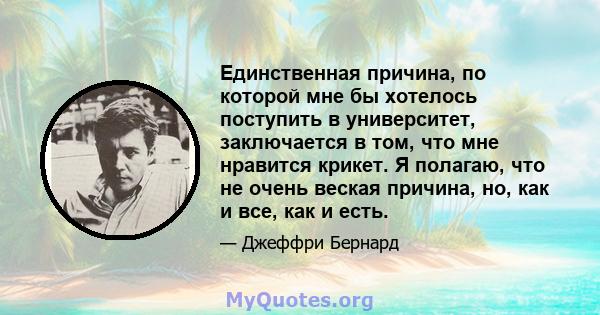 Единственная причина, по которой мне бы хотелось поступить в университет, заключается в том, что мне нравится крикет. Я полагаю, что не очень веская причина, но, как и все, как и есть.