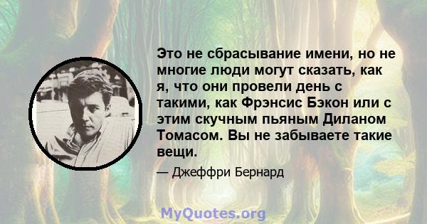 Это не сбрасывание имени, но не многие люди могут сказать, как я, что они провели день с такими, как Фрэнсис Бэкон или с этим скучным пьяным Диланом Томасом. Вы не забываете такие вещи.