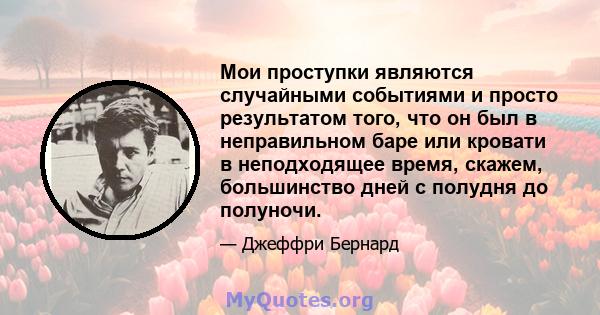 Мои проступки являются случайными событиями и просто результатом того, что он был в неправильном баре или кровати в неподходящее время, скажем, большинство дней с полудня до полуночи.