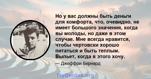 Но у вас должны быть деньги для комфорта, что, очевидно, не имеет большого значения, когда вы молоды, но даже в этом случае. Мне всегда нравится, чтобы чертовски хорошо питаться и быть теплым. Выпьет, когда я этого хочу.