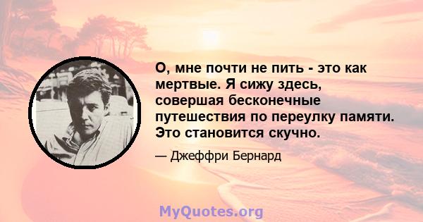 О, мне почти не пить - это как мертвые. Я сижу здесь, совершая бесконечные путешествия по переулку памяти. Это становится скучно.