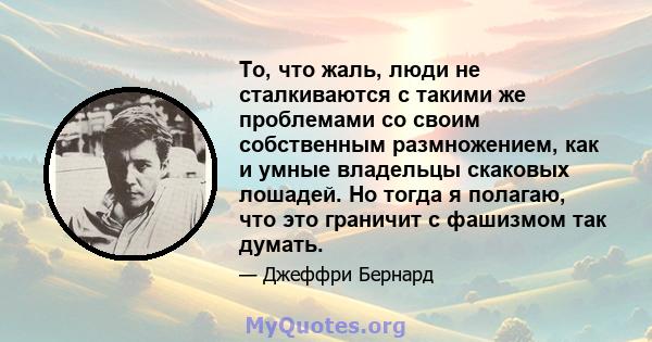 То, что жаль, люди не сталкиваются с такими же проблемами со своим собственным размножением, как и умные владельцы скаковых лошадей. Но тогда я полагаю, что это граничит с фашизмом так думать.