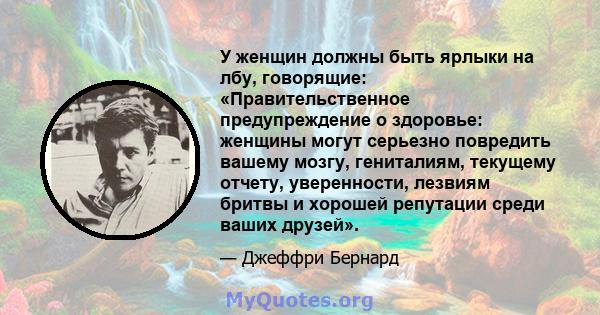 У женщин должны быть ярлыки на лбу, говорящие: «Правительственное предупреждение о здоровье: женщины могут серьезно повредить вашему мозгу, гениталиям, текущему отчету, уверенности, лезвиям бритвы и хорошей репутации