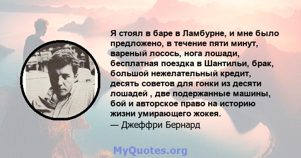 Я стоял в баре в Ламбурне, и мне было предложено, в течение пяти минут, вареный лосось, нога лошади, бесплатная поездка в Шантильи, брак, большой нежелательный кредит, десять советов для гонки из десяти лошадей , две