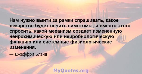 Нам нужно выйти за рамки спрашивать, какое лекарство будет лечить симптомы, и вместо этого спросить, какой механизм создает измененную нейрохимическую или нейробиологическую функцию или системные физиологические