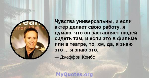 Чувства универсальны, и если актер делает свою работу, я думаю, что он заставляет людей сидеть там, и если это в фильме или в театре, то, хм, да, я знаю это ... я знаю это.