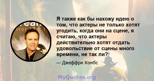 Я также как бы нахожу идею о том, что актеры не только хотят угодить, когда они на сцене, я считаю, что актеры действительно хотят отдать удовольствие от сцены много времени, не так ли?