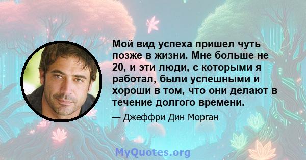 Мой вид успеха пришел чуть позже в жизни. Мне больше не 20, и эти люди, с которыми я работал, были успешными и хороши в том, что они делают в течение долгого времени.