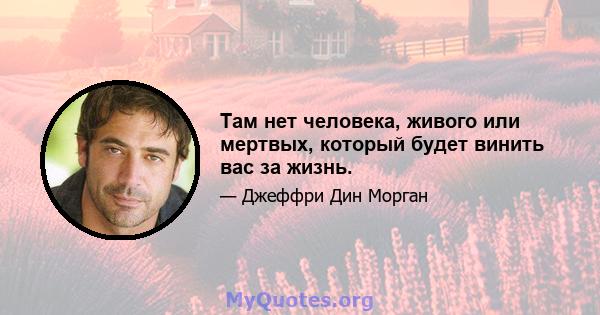 Там нет человека, живого или мертвых, который будет винить вас за жизнь.