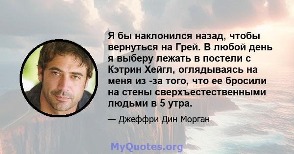 Я бы наклонился назад, чтобы вернуться на Грей. В любой день я выберу лежать в постели с Кэтрин Хейгл, оглядываясь на меня из -за того, что ее бросили на стены сверхъестественными людьми в 5 утра.