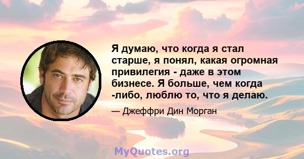 Я думаю, что когда я стал старше, я понял, какая огромная привилегия - даже в этом бизнесе. Я больше, чем когда -либо, люблю то, что я делаю.