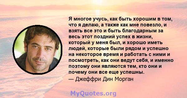 Я многое учусь, как быть хорошим в том, что я делаю, а также как мне повезло, и взять все это и быть благодарным за весь этот поздний успех в жизни, который у меня был, и хорошо иметь людей, которые были рядом и успешно 