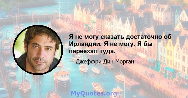 Я не могу сказать достаточно об Ирландии. Я не могу. Я бы переехал туда.