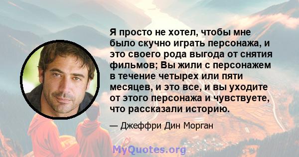 Я просто не хотел, чтобы мне было скучно играть персонажа, и это своего рода выгода от снятия фильмов; Вы жили с персонажем в течение четырех или пяти месяцев, и это все, и вы уходите от этого персонажа и чувствуете,