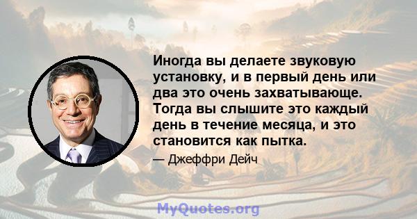 Иногда вы делаете звуковую установку, и в первый день или два это очень захватывающе. Тогда вы слышите это каждый день в течение месяца, и это становится как пытка.