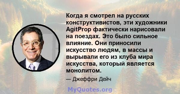 Когда я смотрел на русских конструктивистов, эти художники AgitProp фактически нарисовали на поездах. Это было сильное влияние. Они приносили искусство людям, в массы и вырывали его из клуба мира искусства, который